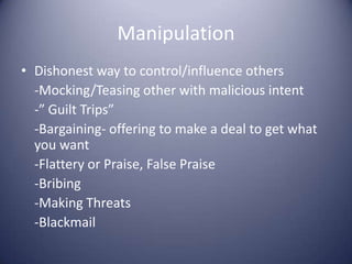 ManipulationDishonest way to control/influence others	-Mocking/Teasing other with malicious intent	-” Guilt Trips”	-Bargaining- offering to make a deal to get what you want	-Flattery or Praise, False Praise	-Bribing	-Making Threats	-Blackmail
