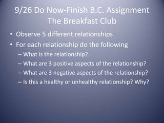 9/26 Do Now-Finish B.C. AssignmentThe Breakfast ClubObserve 5 different relationshipsFor each relationship do the followingWhat is the relationship?What are 3 positive aspects of the relationship?What are 3 negative aspects of the relationship?Is this a healthy or unhealthy relationship? Why?