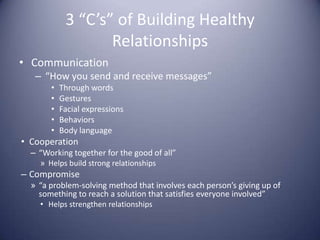 3 “C’s” of Building Healthy RelationshipsCommunication“How you send and receive messages”Through wordsGesturesFacial expressionsBehaviorsBody languageCooperation“Working together for the good of all”Helps build strong relationshipsCompromise“a problem-solving method that involves each person’s giving up of something to reach a solution that satisfies everyone involved”Helps strengthen relationships