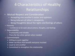 4 Characteristics of Healthy RelationshipsMutual Respect and ConsiderationAccepting one another’s tastes and opinionsBeing tolerant of other’s viewpointsBeing thoughtful about the rights and feelings of othersHonestyConfidence to be open about actions, thoughts, and feelingsDependabilityTrustworthy and reliableThere for the other person when neededCommitmentWilling to work togetherMake sacrifices that benefit everyone involvedLoyal to one anotherCommitted to strengthen the relationship
