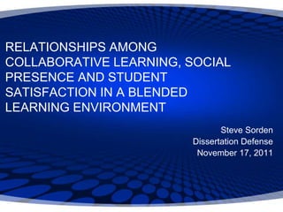 RELATIONSHIPS AMONG
COLLABORATIVE LEARNING, SOCIAL
PRESENCE AND STUDENT
SATISFACTION IN A BLENDED
LEARNING ENVIRONMENT
                               Steve Sorden
                        Dissertation Defense
                         November 17, 2011
 