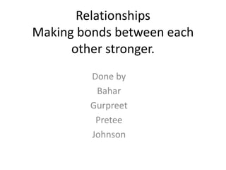 Relationships
Making bonds between each
      other stronger.
         Done by
          Bahar
         Gurpreet
          Pretee
         Johnson
 
