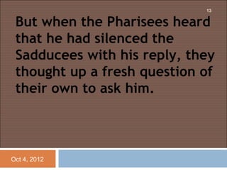 13


 But when the Pharisees heard
 that he had silenced the
 Sadducees with his reply, they
 thought up a fresh question of
 their own to ask him.



Oct 4, 2012
 