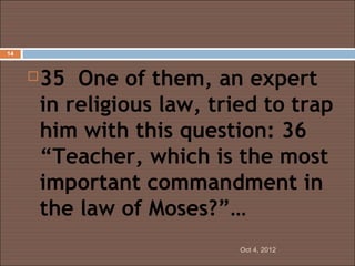 14



        35 One of them, an expert
         in religious law, tried to trap
         him with this question: 36
         “Teacher, which is the most
         important commandment in
         the law of Moses?”…
                              Oct 4, 2012
 