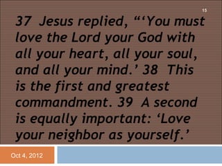 15


 37 Jesus replied, “‘You must
 love the Lord your God with
 all your heart, all your soul,
 and all your mind.’ 38 This
 is the first and greatest
 commandment. 39 A second
 is equally important: ‘Love
 your neighbor as yourself.’
Oct 4, 2012
 