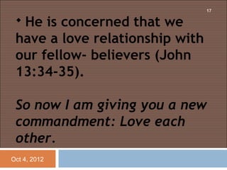 17

  He is concerned that we
 have a love relationship with
 our fellow- believers (John
 13:34-35).
  
 So now I am giving you a new
 commandment: Love each
 other.
Oct 4, 2012
 