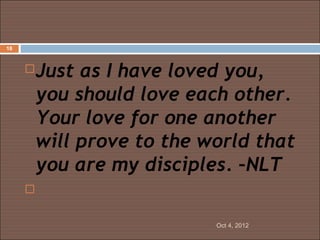 18



     Just as I have loved you,
      you should love each other.
      Your love for one another
      will prove to the world that
      you are my disciples. –NLT
      

                         Oct 4, 2012
 