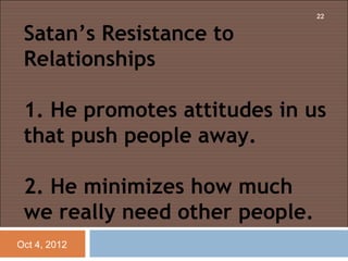 22


 Satan’s Resistance to
 Relationships
  
 1. He promotes attitudes in us
 that push people away.

 2. He minimizes how much
 we really need other people.
Oct 4, 2012
 