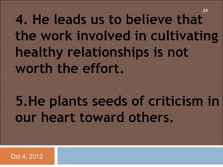 24

 4. He leads us to believe that
 the work involved in cultivating
 healthy relationships is not
 worth the effort.

 5.He plants seeds of criticism in
 our heart toward others.

Oct 4, 2012
 