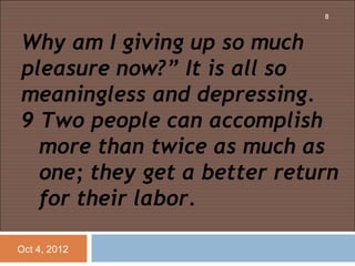 8



Why am I giving up so much
pleasure now?” It is all so
meaningless and depressing.
9 Two people can accomplish
  more than twice as much as
  one; they get a better return
  for their labor.

Oct 4, 2012
 