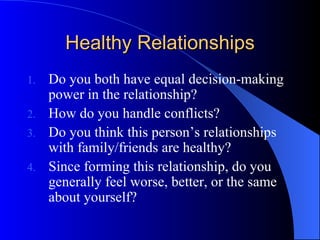 Healthy Relationships Do you both have equal decision-making power in the relationship? How do you handle conflicts? Do you think this person’s relationships with family/friends are healthy? Since forming this relationship, do you generally feel worse, better, or the same about yourself? 
