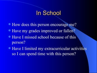 In School How does this person encourage me? Have my grades improved or fallen? Have I missed school because of this person? Have I limited my extracurricular activities so I can spend time with this person? 