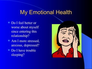 My Emotional Health Do I feel better or worse about myself since entering this relationship? Am I more stressed, anxious, depressed? Do I have trouble sleeping? 