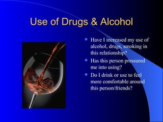 Use of Drugs & Alcohol Have I increased my use of alcohol, drugs, smoking in this relationship? Has this person pressured me into using? Do I drink or use to feel more comfortable around this person/friends? 