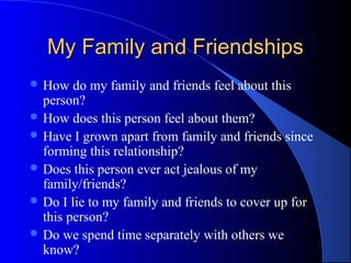 My Family and FriendshipsMy Family and Friendships
 How do my family and friends feel about this
person?
 How does this person feel about them?
 Have I grown apart from family and friends since
forming this relationship?
 Does this person ever act jealous of my
family/friends?
 Do I lie to my family and friends to cover up for
this person?
 Do we spend time separately with others we
know?
 