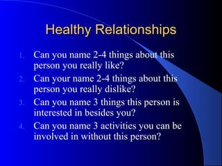 Healthy RelationshipsHealthy Relationships
1. Can you name 2-4 things about this
person you really like?
2. Can your name 2-4 things about this
person you really dislike?
3. Can you name 3 things this person is
interested in besides you?
4. Can you name 3 activities you can be
involved in without this person?
 