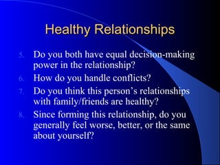 Healthy RelationshipsHealthy Relationships
5. Do you both have equal decision-making
power in the relationship?
6. How do you handle conflicts?
7. Do you think this person’s relationships
with family/friends are healthy?
8. Since forming this relationship, do you
generally feel worse, better, or the same
about yourself?
 