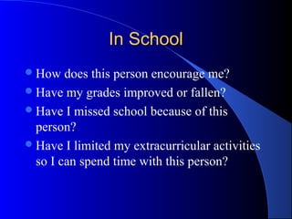 In SchoolIn School
How does this person encourage me?
Have my grades improved or fallen?
Have I missed school because of this
person?
Have I limited my extracurricular activities
so I can spend time with this person?
 