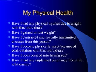 My Physical HealthMy Physical Health
 Have I had any physical injuries due to a fight
with this individual?
 Have I gained or lost weight?
 Have I contracted any sexually transmitted
diseases from this person?
 Have I become physically upset because of
confrontation with this individual?
 Have I been coerced into having sex?
 Have I had any unplanned pregnancy from this
relationship?
 