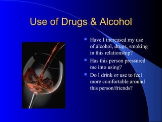 Use of Drugs & AlcoholUse of Drugs & Alcohol
 Have I increased my use
of alcohol, drugs, smoking
in this relationship?
 Has this person pressured
me into using?
 Do I drink or use to feel
more comfortable around
this person/friends?
 