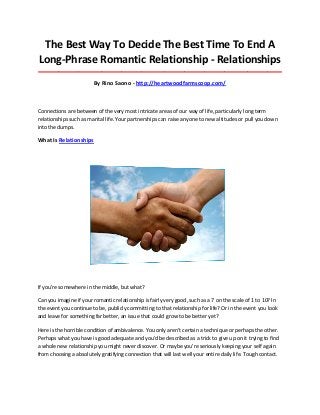 The Best Way To Decide The Best Time To End A
Long-Phrase Romantic Relationship - Relationships
_____________________________________________________________________________________
By Rino Saono - http://heartwoodfarmscoop.com/
Connections are between of the very most intricate areas of our way of life, particularly long term
relationships such as marital life. Your partnerships can raise anyone to new altitudes or pull you down
into the dumps.
What Is Relationships
If you're somewhere in the middle, but what?
Can you imagine if your romantic relationship is fairly very good, such as a 7 on the scale of 1 to 10? In
the event you continue to be, publicly committing to that relationship for life? Or in the event you look
and leave for something far better, an issue that could grow to be better yet?
Here is the horrible condition of ambivalence. You only aren't certain a technique or perhaps the other.
Perhaps what you have is good adequate and you'd be described as a trick to give up on it trying to find
a whole new relationship you might never discover. Or maybe you're seriously keeping your self again
from choosing a absolutely gratifying connection that will last well your entire daily life. Tough contact.
 