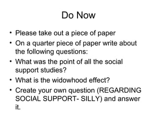 Do Now
• Please take out a piece of paper
• On a quarter piece of paper write about
the following questions:
• What was the point of all the social
support studies?
• What is the widowhood effect?
• Create your own question (REGARDING
SOCIAL SUPPORT- SILLY) and answer
it.
 