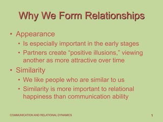 1COMMUNICATION AND RELATIONAL DYNAMICS
Why We Form Relationships
• Appearance
• Is especially important in the early stages
• Partners create “positive illusions,” viewing
another as more attractive over time
• Similarity
• We like people who are similar to us
• Similarity is more important to relational
happiness than communication ability
 