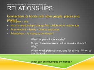 RELATIONSHIPS
Connections or bonds with other people, places and
objects• Complex – why
• How do relationships change from childhood to mature age
• First relations – family – diverse structures
• Friendships – is it easy to do friends?
• What happens if you are shy?
• Do you have to make an effort to make friends?
Why?
• When to ask parents/guardians for advice? When to
ask friends?
• What can be influenced by friends?
Based on Good Health 5 by Ruskin & Proctor. Wiley et al.
publishers
 