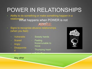 POWER IN RELATIONSHIPS
• Ability to do something or make something happen in a
relationship
What happens when POWER is not
even?ABUSE
• Signs to recognise abusive relationships
(when you feel):
• Vulnerable
• Scared
• Angry
• Disappointe
d
• Hurt
• Any other?
• Sweaty hands
• Feeling
frozen/unable to
move
• Thumping heart
• Butterflies
 