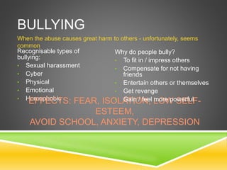 BULLYING
When the abuse causes great harm to others - unfortunately, seems
common
Recognisable types of
bullying:
• Sexual harassment
• Cyber
• Physical
• Emotional
• HomophobicEFFECTS: FEAR, ISOLATION, LOW SELF-
ESTEEM,
AVOID SCHOOL, ANXIETY, DEPRESSION
Why do people bully?
• To fit in / impress others
• Compensate for not having
friends
• Entertain others or themselves
• Get revenge
• Gain / feel more powerful
 