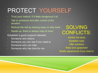 PROTECT YOURSELF
• Trust your instinct: if it feels dangerous it is!
• Talk to someone and take control of the
situation
• Reduce the risk by staying away or step back
• Speak up, there is always help at hand
Establish a good support network:
• Someone who listens
• Someone you can see if you need to
• Someone who can help
• Someone who has time for me
SOLVING
CONFLICTS:
Identify the issue
Establish rules
Offer solutions
Make and agreement
Modify agreements if you need to
 