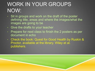 WORK IN YOUR GROUPS
NOW:
• Sit in groups and work on the draft of the poster
defining title, areas and where the images/what the
images are going to be
• Give the drafts to your teacher
• Prepare for next class to finish the 2 posters as per
document in echo
• Check the book: Quest for Good Health by Ruskin &
Proctor, available at the library. Wiley et al.
publishers.
 