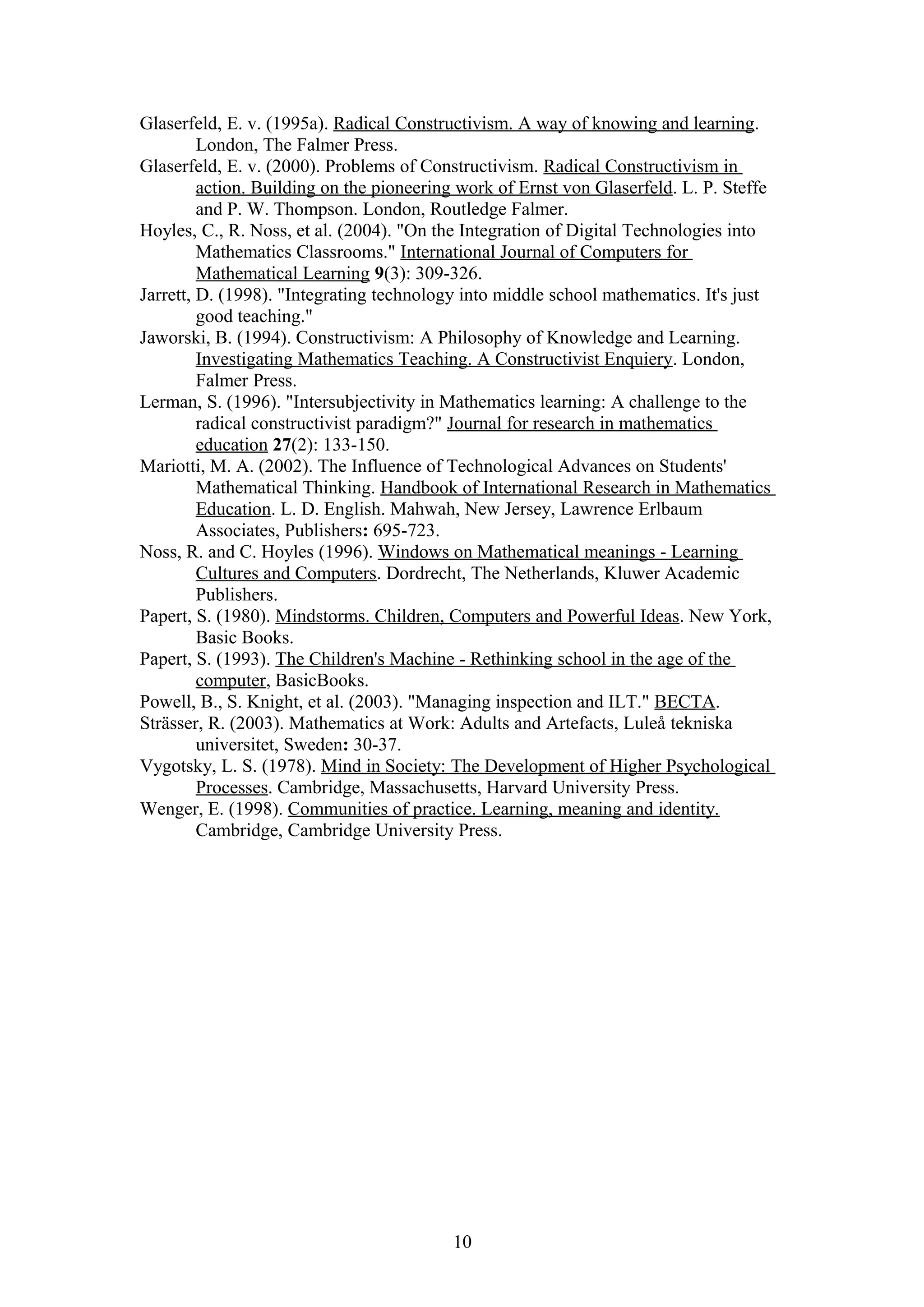 Glaserfeld, E. v. (1995a). Radical Constructivism. A way of knowing and learning.
London, The Falmer Press.
Glaserfeld, E. v. (2000). Problems of Constructivism. Radical Constructivism in
action. Building on the pioneering work of Ernst von Glaserfeld. L. P. Steffe
and P. W. Thompson. London, Routledge Falmer.
Hoyles, C., R. Noss, et al. (2004). "On the Integration of Digital Technologies into
Mathematics Classrooms." International Journal of Computers for
Mathematical Learning 9(3): 309-326.
Jarrett, D. (1998). "Integrating technology into middle school mathematics. It's just
good teaching."
Jaworski, B. (1994). Constructivism: A Philosophy of Knowledge and Learning.
Investigating Mathematics Teaching. A Constructivist Enquiery. London,
Falmer Press.
Lerman, S. (1996). "Intersubjectivity in Mathematics learning: A challenge to the
radical constructivist paradigm?" Journal for research in mathematics
education 27(2): 133-150.
Mariotti, M. A. (2002). The Influence of Technological Advances on Students'
Mathematical Thinking. Handbook of International Research in Mathematics
Education. L. D. English. Mahwah, New Jersey, Lawrence Erlbaum
Associates, Publishers: 695-723.
Noss, R. and C. Hoyles (1996). Windows on Mathematical meanings - Learning
Cultures and Computers. Dordrecht, The Netherlands, Kluwer Academic
Publishers.
Papert, S. (1980). Mindstorms. Children, Computers and Powerful Ideas. New York,
Basic Books.
Papert, S. (1993). The Children's Machine - Rethinking school in the age of the
computer, BasicBooks.
Powell, B., S. Knight, et al. (2003). "Managing inspection and ILT." BECTA.
Strässer, R. (2003). Mathematics at Work: Adults and Artefacts, Luleå tekniska
universitet, Sweden: 30-37.
Vygotsky, L. S. (1978). Mind in Society: The Development of Higher Psychological
Processes. Cambridge, Massachusetts, Harvard University Press.
Wenger, E. (1998). Communities of practice. Learning, meaning and identity.
Cambridge, Cambridge University Press.

10

 
