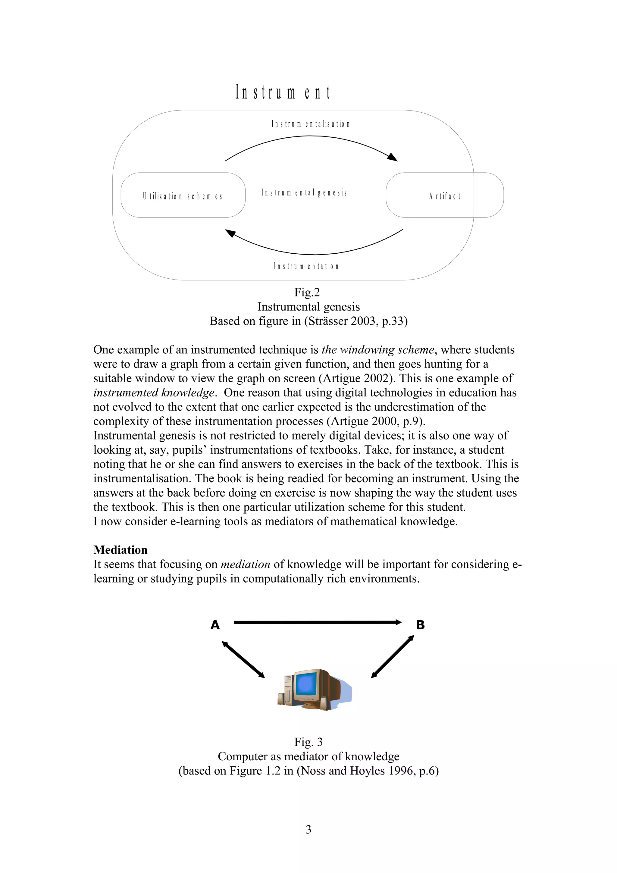 In stru m e n t
I n s t r u m e n t a l is a t io n

U t iliz a t io n s c h e m e s

I n s t r u m e n t a l g e n e s is

A r t if a c t

I n s t r u m e n t a t io n

Fig.2
Instrumental genesis
Based on figure in (Strässer 2003, p.33)
One example of an instrumented technique is the windowing scheme, where students
were to draw a graph from a certain given function, and then goes hunting for a
suitable window to view the graph on screen (Artigue 2002). This is one example of
instrumented knowledge. One reason that using digital technologies in education has
not evolved to the extent that one earlier expected is the underestimation of the
complexity of these instrumentation processes (Artigue 2000, p.9).
Instrumental genesis is not restricted to merely digital devices; it is also one way of
looking at, say, pupils’ instrumentations of textbooks. Take, for instance, a student
noting that he or she can find answers to exercises in the back of the textbook. This is
instrumentalisation. The book is being readied for becoming an instrument. Using the
answers at the back before doing en exercise is now shaping the way the student uses
the textbook. This is then one particular utilization scheme for this student.
I now consider e-learning tools as mediators of mathematical knowledge.
Mediation
It seems that focusing on mediation of knowledge will be important for considering elearning or studying pupils in computationally rich environments.

A

B

Fig. 3
Computer as mediator of knowledge
(based on Figure 1.2 in (Noss and Hoyles 1996, p.6)

3

 
