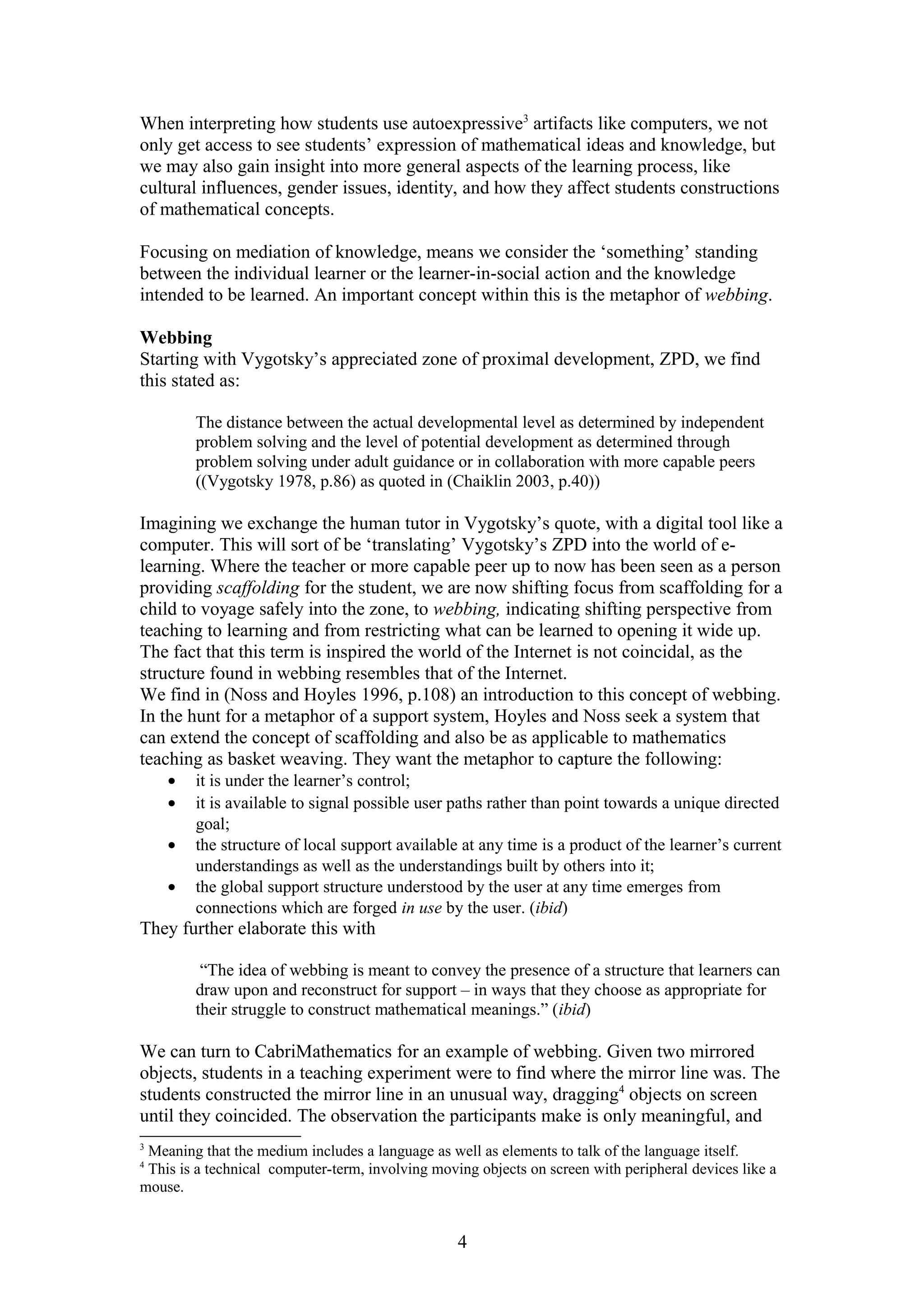 When interpreting how students use autoexpressive3 artifacts like computers, we not
only get access to see students’ expression of mathematical ideas and knowledge, but
we may also gain insight into more general aspects of the learning process, like
cultural influences, gender issues, identity, and how they affect students constructions
of mathematical concepts.
Focusing on mediation of knowledge, means we consider the ‘something’ standing
between the individual learner or the learner-in-social action and the knowledge
intended to be learned. An important concept within this is the metaphor of webbing.
Webbing
Starting with Vygotsky’s appreciated zone of proximal development, ZPD, we find
this stated as:
The distance between the actual developmental level as determined by independent
problem solving and the level of potential development as determined through
problem solving under adult guidance or in collaboration with more capable peers
((Vygotsky 1978, p.86) as quoted in (Chaiklin 2003, p.40))

Imagining we exchange the human tutor in Vygotsky’s quote, with a digital tool like a
computer. This will sort of be ‘translating’ Vygotsky’s ZPD into the world of elearning. Where the teacher or more capable peer up to now has been seen as a person
providing scaffolding for the student, we are now shifting focus from scaffolding for a
child to voyage safely into the zone, to webbing, indicating shifting perspective from
teaching to learning and from restricting what can be learned to opening it wide up.
The fact that this term is inspired the world of the Internet is not coincidal, as the
structure found in webbing resembles that of the Internet.
We find in (Noss and Hoyles 1996, p.108) an introduction to this concept of webbing.
In the hunt for a metaphor of a support system, Hoyles and Noss seek a system that
can extend the concept of scaffolding and also be as applicable to mathematics
teaching as basket weaving. They want the metaphor to capture the following:
•
•
•
•

it is under the learner’s control;
it is available to signal possible user paths rather than point towards a unique directed
goal;
the structure of local support available at any time is a product of the learner’s current
understandings as well as the understandings built by others into it;
the global support structure understood by the user at any time emerges from
connections which are forged in use by the user. (ibid)

They further elaborate this with
“The idea of webbing is meant to convey the presence of a structure that learners can
draw upon and reconstruct for support – in ways that they choose as appropriate for
their struggle to construct mathematical meanings.” (ibid)

We can turn to CabriMathematics for an example of webbing. Given two mirrored
objects, students in a teaching experiment were to find where the mirror line was. The
students constructed the mirror line in an unusual way, dragging4 objects on screen
until they coincided. The observation the participants make is only meaningful, and
3

Meaning that the medium includes a language as well as elements to talk of the language itself.
This is a technical computer-term, involving moving objects on screen with peripheral devices like a
mouse.
4

4

 