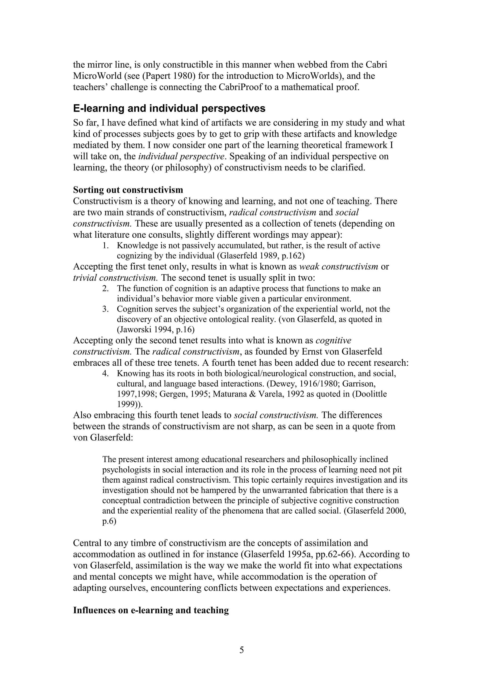 the mirror line, is only constructible in this manner when webbed from the Cabri
MicroWorld (see (Papert 1980) for the introduction to MicroWorlds), and the
teachers’ challenge is connecting the CabriProof to a mathematical proof.

E-learning and individual perspectives
So far, I have defined what kind of artifacts we are considering in my study and what
kind of processes subjects goes by to get to grip with these artifacts and knowledge
mediated by them. I now consider one part of the learning theoretical framework I
will take on, the individual perspective. Speaking of an individual perspective on
learning, the theory (or philosophy) of constructivism needs to be clarified.
Sorting out constructivism
Constructivism is a theory of knowing and learning, and not one of teaching. There
are two main strands of constructivism, radical constructivism and social
constructivism. These are usually presented as a collection of tenets (depending on
what literature one consults, slightly different wordings may appear):
1. Knowledge is not passively accumulated, but rather, is the result of active
cognizing by the individual (Glaserfeld 1989, p.162)

Accepting the first tenet only, results in what is known as weak constructivism or
trivial constructivism. The second tenet is usually split in two:
2. The function of cognition is an adaptive process that functions to make an
individual’s behavior more viable given a particular environment.
3. Cognition serves the subject’s organization of the experiential world, not the
discovery of an objective ontological reality. (von Glaserfeld, as quoted in
(Jaworski 1994, p.16)

Accepting only the second tenet results into what is known as cognitive
constructivism. The radical constructivism, as founded by Ernst von Glaserfeld
embraces all of these tree tenets. A fourth tenet has been added due to recent research:
4. Knowing has its roots in both biological/neurological construction, and social,
cultural, and language based interactions. (Dewey, 1916/1980; Garrison,
1997,1998; Gergen, 1995; Maturana & Varela, 1992 as quoted in (Doolittle
1999)).

Also embracing this fourth tenet leads to social constructivism. The differences
between the strands of constructivism are not sharp, as can be seen in a quote from
von Glaserfeld:
The present interest among educational researchers and philosophically inclined
psychologists in social interaction and its role in the process of learning need not pit
them against radical constructivism. This topic certainly requires investigation and its
investigation should not be hampered by the unwarranted fabrication that there is a
conceptual contradiction between the principle of subjective cognitive construction
and the experiential reality of the phenomena that are called social. (Glaserfeld 2000,
p.6)

Central to any timbre of constructivism are the concepts of assimilation and
accommodation as outlined in for instance (Glaserfeld 1995a, pp.62-66). According to
von Glaserfeld, assimilation is the way we make the world fit into what expectations
and mental concepts we might have, while accommodation is the operation of
adapting ourselves, encountering conflicts between expectations and experiences.
Influences on e-learning and teaching

5

 