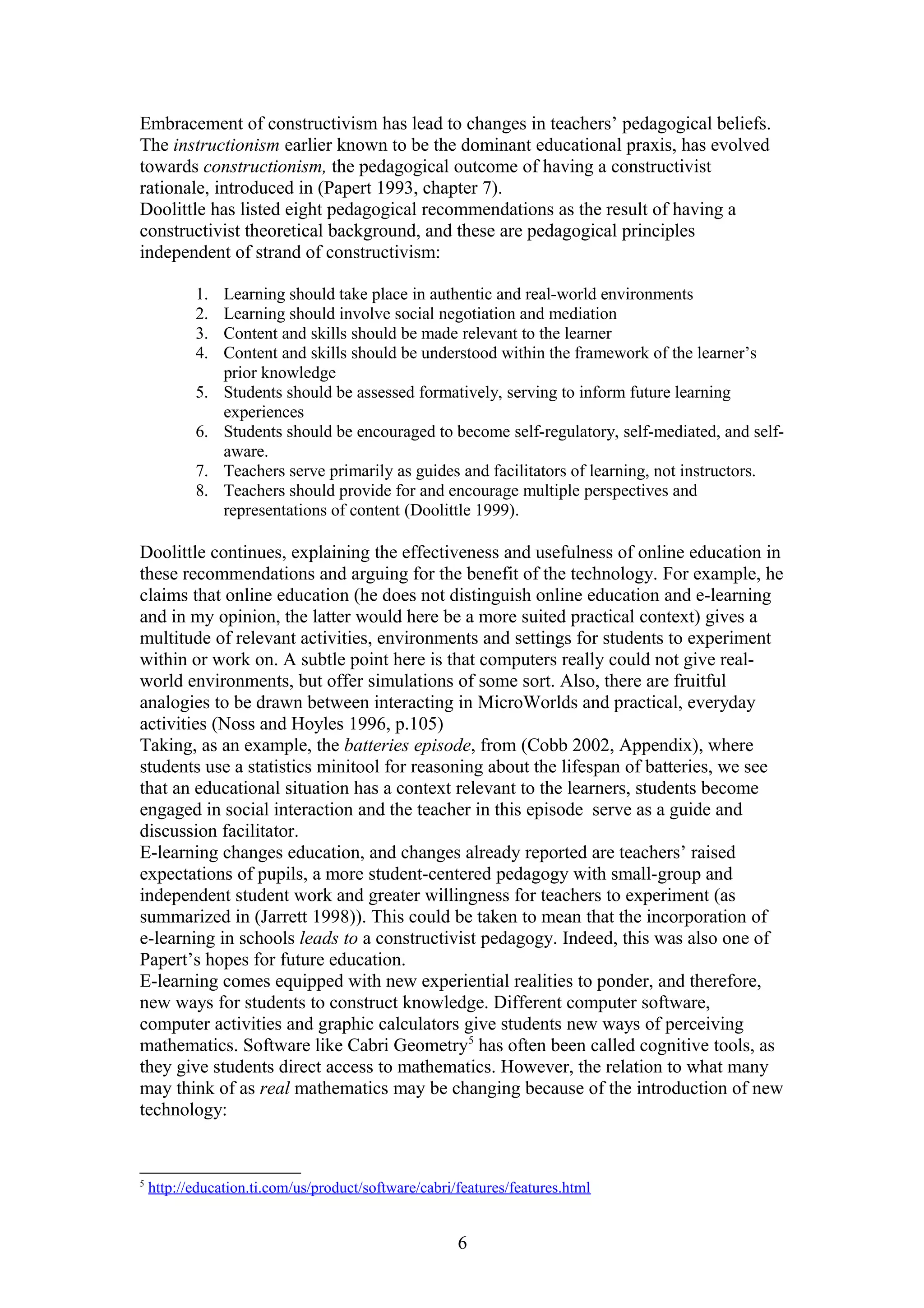 Embracement of constructivism has lead to changes in teachers’ pedagogical beliefs.
The instructionism earlier known to be the dominant educational praxis, has evolved
towards constructionism, the pedagogical outcome of having a constructivist
rationale, introduced in (Papert 1993, chapter 7).
Doolittle has listed eight pedagogical recommendations as the result of having a
constructivist theoretical background, and these are pedagogical principles
independent of strand of constructivism:
1.
2.
3.
4.
5.
6.
7.
8.

Learning should take place in authentic and real-world environments
Learning should involve social negotiation and mediation
Content and skills should be made relevant to the learner
Content and skills should be understood within the framework of the learner’s
prior knowledge
Students should be assessed formatively, serving to inform future learning
experiences
Students should be encouraged to become self-regulatory, self-mediated, and selfaware.
Teachers serve primarily as guides and facilitators of learning, not instructors.
Teachers should provide for and encourage multiple perspectives and
representations of content (Doolittle 1999).

Doolittle continues, explaining the effectiveness and usefulness of online education in
these recommendations and arguing for the benefit of the technology. For example, he
claims that online education (he does not distinguish online education and e-learning
and in my opinion, the latter would here be a more suited practical context) gives a
multitude of relevant activities, environments and settings for students to experiment
within or work on. A subtle point here is that computers really could not give realworld environments, but offer simulations of some sort. Also, there are fruitful
analogies to be drawn between interacting in MicroWorlds and practical, everyday
activities (Noss and Hoyles 1996, p.105)
Taking, as an example, the batteries episode, from (Cobb 2002, Appendix), where
students use a statistics minitool for reasoning about the lifespan of batteries, we see
that an educational situation has a context relevant to the learners, students become
engaged in social interaction and the teacher in this episode serve as a guide and
discussion facilitator.
E-learning changes education, and changes already reported are teachers’ raised
expectations of pupils, a more student-centered pedagogy with small-group and
independent student work and greater willingness for teachers to experiment (as
summarized in (Jarrett 1998)). This could be taken to mean that the incorporation of
e-learning in schools leads to a constructivist pedagogy. Indeed, this was also one of
Papert’s hopes for future education.
E-learning comes equipped with new experiential realities to ponder, and therefore,
new ways for students to construct knowledge. Different computer software,
computer activities and graphic calculators give students new ways of perceiving
mathematics. Software like Cabri Geometry5 has often been called cognitive tools, as
they give students direct access to mathematics. However, the relation to what many
may think of as real mathematics may be changing because of the introduction of new
technology:

5

http://education.ti.com/us/product/software/cabri/features/features.html

6

 