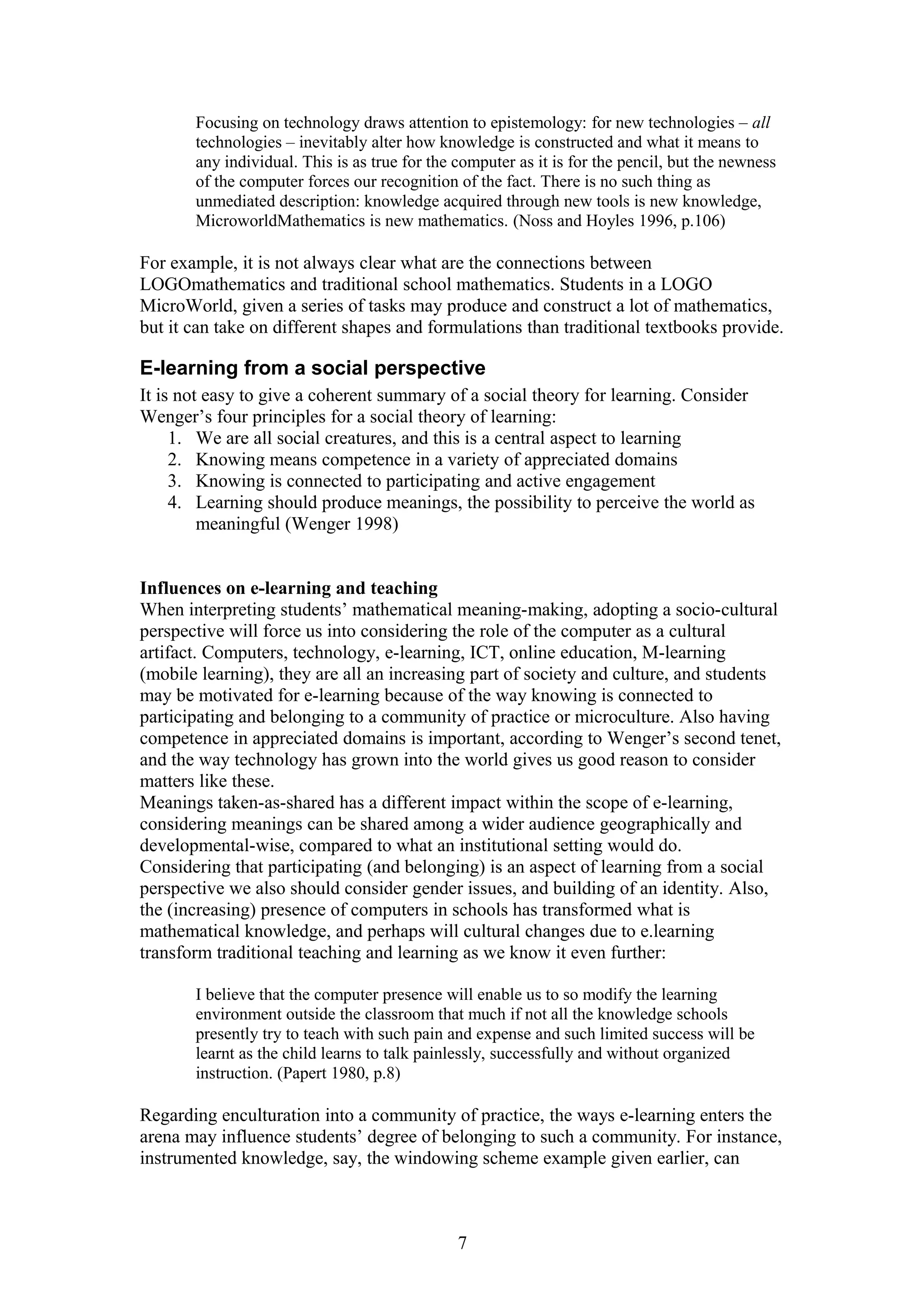 Focusing on technology draws attention to epistemology: for new technologies – all
technologies – inevitably alter how knowledge is constructed and what it means to
any individual. This is as true for the computer as it is for the pencil, but the newness
of the computer forces our recognition of the fact. There is no such thing as
unmediated description: knowledge acquired through new tools is new knowledge,
MicroworldMathematics is new mathematics. (Noss and Hoyles 1996, p.106)

For example, it is not always clear what are the connections between
LOGOmathematics and traditional school mathematics. Students in a LOGO
MicroWorld, given a series of tasks may produce and construct a lot of mathematics,
but it can take on different shapes and formulations than traditional textbooks provide.

E-learning from a social perspective
It is not easy to give a coherent summary of a social theory for learning. Consider
Wenger’s four principles for a social theory of learning:
1. We are all social creatures, and this is a central aspect to learning
2. Knowing means competence in a variety of appreciated domains
3. Knowing is connected to participating and active engagement
4. Learning should produce meanings, the possibility to perceive the world as
meaningful (Wenger 1998)
Influences on e-learning and teaching
When interpreting students’ mathematical meaning-making, adopting a socio-cultural
perspective will force us into considering the role of the computer as a cultural
artifact. Computers, technology, e-learning, ICT, online education, M-learning
(mobile learning), they are all an increasing part of society and culture, and students
may be motivated for e-learning because of the way knowing is connected to
participating and belonging to a community of practice or microculture. Also having
competence in appreciated domains is important, according to Wenger’s second tenet,
and the way technology has grown into the world gives us good reason to consider
matters like these.
Meanings taken-as-shared has a different impact within the scope of e-learning,
considering meanings can be shared among a wider audience geographically and
developmental-wise, compared to what an institutional setting would do.
Considering that participating (and belonging) is an aspect of learning from a social
perspective we also should consider gender issues, and building of an identity. Also,
the (increasing) presence of computers in schools has transformed what is
mathematical knowledge, and perhaps will cultural changes due to e.learning
transform traditional teaching and learning as we know it even further:
I believe that the computer presence will enable us to so modify the learning
environment outside the classroom that much if not all the knowledge schools
presently try to teach with such pain and expense and such limited success will be
learnt as the child learns to talk painlessly, successfully and without organized
instruction. (Papert 1980, p.8)

Regarding enculturation into a community of practice, the ways e-learning enters the
arena may influence students’ degree of belonging to such a community. For instance,
instrumented knowledge, say, the windowing scheme example given earlier, can

7

 