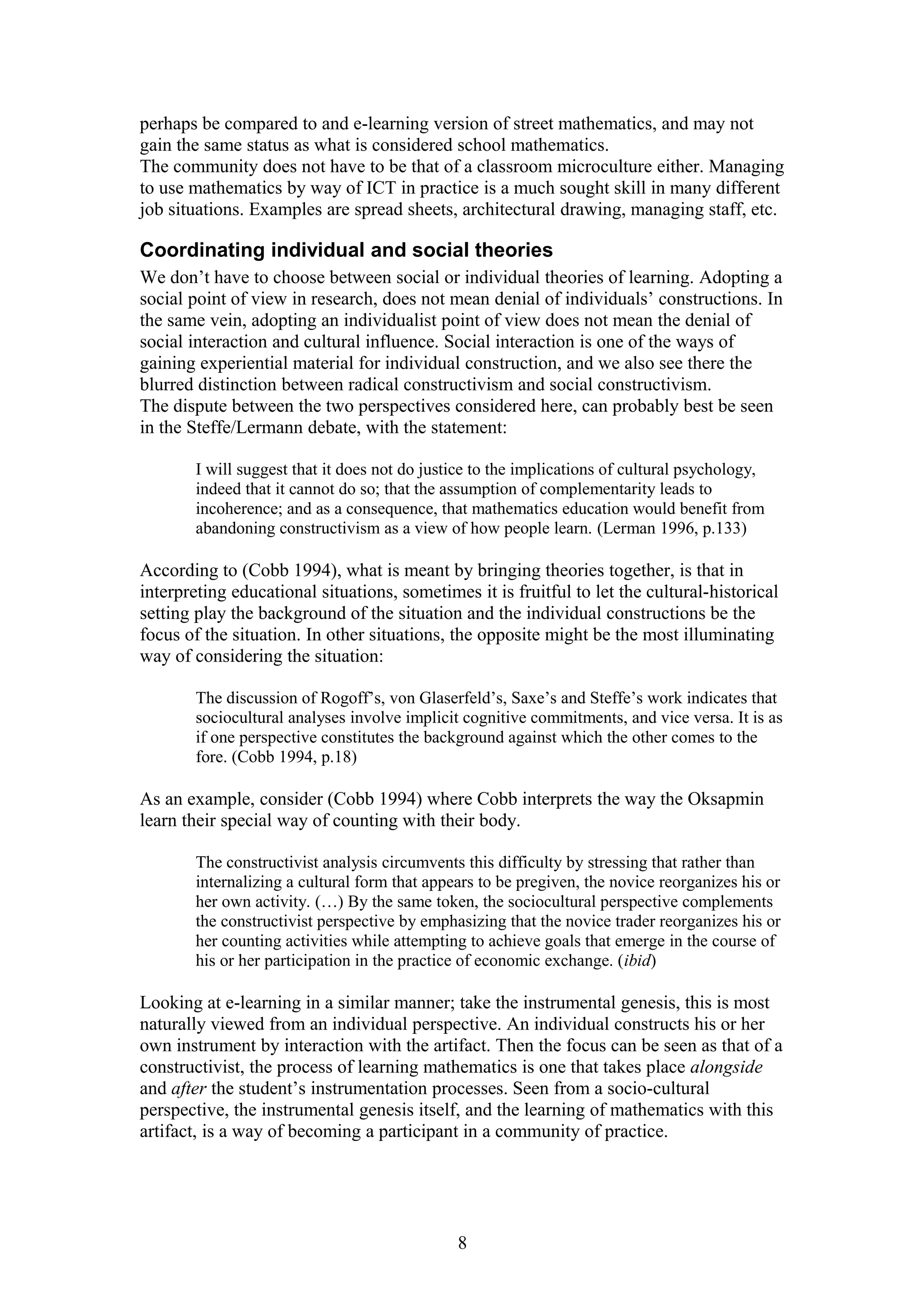 perhaps be compared to and e-learning version of street mathematics, and may not
gain the same status as what is considered school mathematics.
The community does not have to be that of a classroom microculture either. Managing
to use mathematics by way of ICT in practice is a much sought skill in many different
job situations. Examples are spread sheets, architectural drawing, managing staff, etc.

Coordinating individual and social theories
We don’t have to choose between social or individual theories of learning. Adopting a
social point of view in research, does not mean denial of individuals’ constructions. In
the same vein, adopting an individualist point of view does not mean the denial of
social interaction and cultural influence. Social interaction is one of the ways of
gaining experiential material for individual construction, and we also see there the
blurred distinction between radical constructivism and social constructivism.
The dispute between the two perspectives considered here, can probably best be seen
in the Steffe/Lermann debate, with the statement:
I will suggest that it does not do justice to the implications of cultural psychology,
indeed that it cannot do so; that the assumption of complementarity leads to
incoherence; and as a consequence, that mathematics education would benefit from
abandoning constructivism as a view of how people learn. (Lerman 1996, p.133)

According to (Cobb 1994), what is meant by bringing theories together, is that in
interpreting educational situations, sometimes it is fruitful to let the cultural-historical
setting play the background of the situation and the individual constructions be the
focus of the situation. In other situations, the opposite might be the most illuminating
way of considering the situation:
The discussion of Rogoff’s, von Glaserfeld’s, Saxe’s and Steffe’s work indicates that
sociocultural analyses involve implicit cognitive commitments, and vice versa. It is as
if one perspective constitutes the background against which the other comes to the
fore. (Cobb 1994, p.18)

As an example, consider (Cobb 1994) where Cobb interprets the way the Oksapmin
learn their special way of counting with their body.
The constructivist analysis circumvents this difficulty by stressing that rather than
internalizing a cultural form that appears to be pregiven, the novice reorganizes his or
her own activity. (…) By the same token, the sociocultural perspective complements
the constructivist perspective by emphasizing that the novice trader reorganizes his or
her counting activities while attempting to achieve goals that emerge in the course of
his or her participation in the practice of economic exchange. (ibid)

Looking at e-learning in a similar manner; take the instrumental genesis, this is most
naturally viewed from an individual perspective. An individual constructs his or her
own instrument by interaction with the artifact. Then the focus can be seen as that of a
constructivist, the process of learning mathematics is one that takes place alongside
and after the student’s instrumentation processes. Seen from a socio-cultural
perspective, the instrumental genesis itself, and the learning of mathematics with this
artifact, is a way of becoming a participant in a community of practice.

8

 