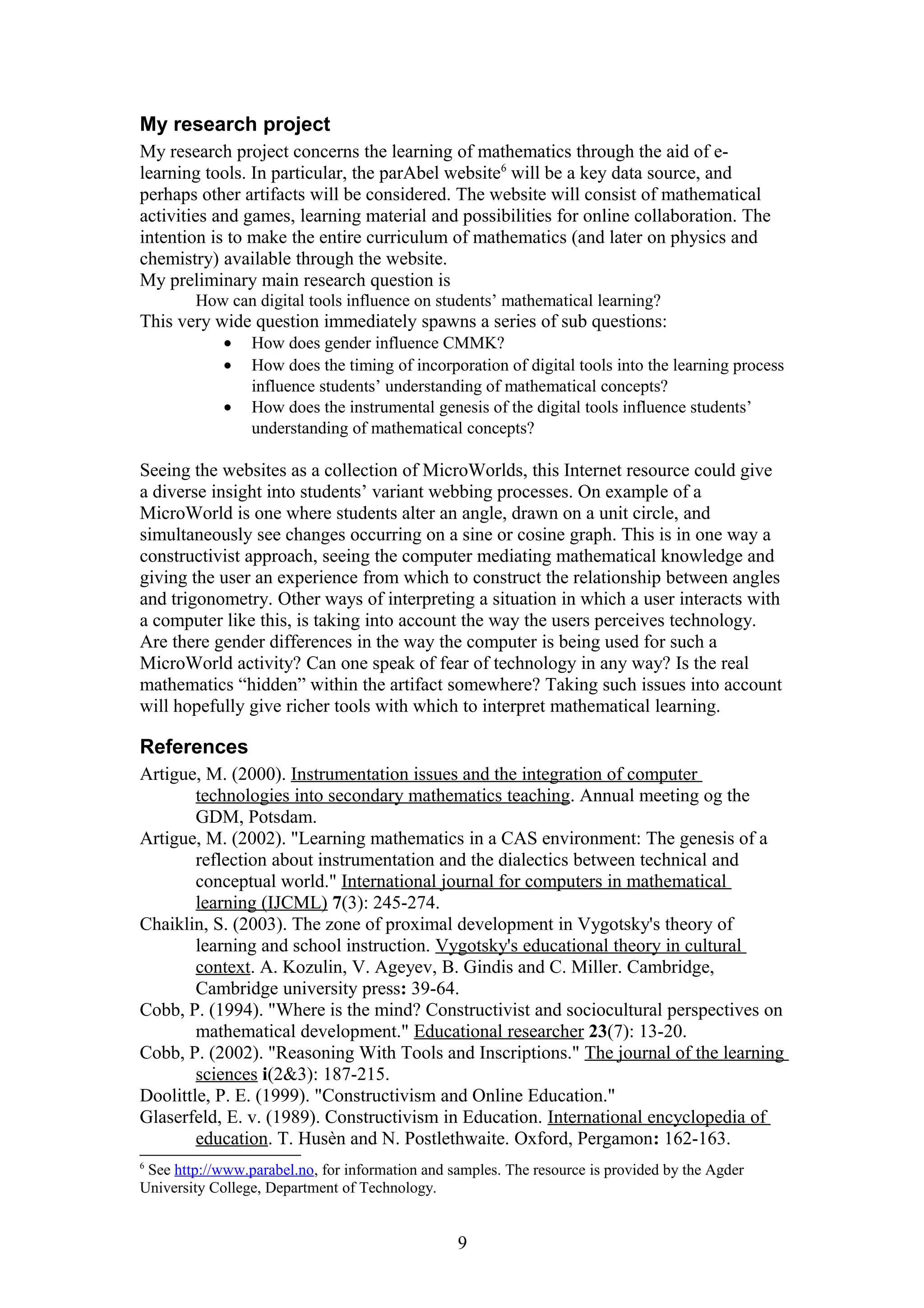 My research project
My research project concerns the learning of mathematics through the aid of elearning tools. In particular, the parAbel website6 will be a key data source, and
perhaps other artifacts will be considered. The website will consist of mathematical
activities and games, learning material and possibilities for online collaboration. The
intention is to make the entire curriculum of mathematics (and later on physics and
chemistry) available through the website.
My preliminary main research question is
How can digital tools influence on students’ mathematical learning?

This very wide question immediately spawns a series of sub questions:
•
•
•

How does gender influence CMMK?
How does the timing of incorporation of digital tools into the learning process
influence students’ understanding of mathematical concepts?
How does the instrumental genesis of the digital tools influence students’
understanding of mathematical concepts?

Seeing the websites as a collection of MicroWorlds, this Internet resource could give
a diverse insight into students’ variant webbing processes. On example of a
MicroWorld is one where students alter an angle, drawn on a unit circle, and
simultaneously see changes occurring on a sine or cosine graph. This is in one way a
constructivist approach, seeing the computer mediating mathematical knowledge and
giving the user an experience from which to construct the relationship between angles
and trigonometry. Other ways of interpreting a situation in which a user interacts with
a computer like this, is taking into account the way the users perceives technology.
Are there gender differences in the way the computer is being used for such a
MicroWorld activity? Can one speak of fear of technology in any way? Is the real
mathematics “hidden” within the artifact somewhere? Taking such issues into account
will hopefully give richer tools with which to interpret mathematical learning.

References
Artigue, M. (2000). Instrumentation issues and the integration of computer
technologies into secondary mathematics teaching. Annual meeting og the
GDM, Potsdam.
Artigue, M. (2002). "Learning mathematics in a CAS environment: The genesis of a
reflection about instrumentation and the dialectics between technical and
conceptual world." International journal for computers in mathematical
learning (IJCML) 7(3): 245-274.
Chaiklin, S. (2003). The zone of proximal development in Vygotsky's theory of
learning and school instruction. Vygotsky's educational theory in cultural
context. A. Kozulin, V. Ageyev, B. Gindis and C. Miller. Cambridge,
Cambridge university press: 39-64.
Cobb, P. (1994). "Where is the mind? Constructivist and sociocultural perspectives on
mathematical development." Educational researcher 23(7): 13-20.
Cobb, P. (2002). "Reasoning With Tools and Inscriptions." The journal of the learning
sciences i(2&3): 187-215.
Doolittle, P. E. (1999). "Constructivism and Online Education."
Glaserfeld, E. v. (1989). Constructivism in Education. International encyclopedia of
education. T. Husèn and N. Postlethwaite. Oxford, Pergamon: 162-163.
6

See http://www.parabel.no, for information and samples. The resource is provided by the Agder
University College, Department of Technology.

9

 