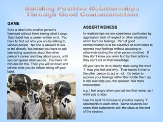 Building Positive Relationships Through Good Communication GAME Stick a label onto another person’s forehead without them seeing what it says.  Each label has a career written on it.  You have to find out who you are by talking to various people.  No one is allowed to ask or tell directly, but instead you have to ask interesting questions about the other person’s career and they about yours, until you can guess what you do.  You have 10 minutes for this. Then you will sit down and tell me what you do before taking off your label.  ASSERTIVENESS In relationships we are sometimes confronted by aggression, lack of respect or other situations which hurt our feelings.  Part of good communication is to be assertive at such times to express your feelings without accusing or otherwise inciting the other person involved.  If they don’t know you were hurt by their actions, they can’t act on that knowledge. All you have to do is clearly state using the word ‘I’, how you feel and why.  That leaves it over to the other person to act or not.  It’s better to express your feelings rather than bottle them up.  It can also help you, the speaker, feel more empowered. e.g. I feel angry when you call me that name, so I want you to stop. Use the next 10 minutes to practice making ‘I’ statements to each other.  Some students can share their statements with the class at the end of the session. 