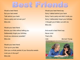 Best Friends Would a best friend Eat your last sweet Talk behind your back Have a party and not ask you? Mine did. Would your best friend Borrow your bike without telling you Deliberately forget your birthday Avoid you whenever possible? Mine did. Would your best friend Turn up on your bike Give you a whole packet of your favourite sweets Look you in the eye? Mine did. Would your best friend say Sorry I talked behind your back Sorry I had a party and didn’t invite you Sorry I deliberately forgot your birthday I thought you’d fallen out with me Mine did. And would a best friend say Never mind That’s OK. I did.   Bernard Young   