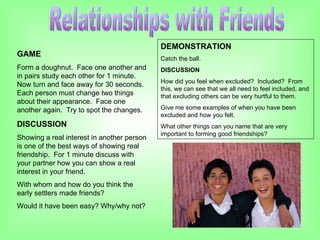 Relationships with Friends GAME Form a doughnut.  Face one another and in pairs study each other for 1 minute.  Now turn and face away for 30 seconds.  Each person must change two things about their appearance.  Face one another again.  Try to spot the changes. DISCUSSION Showing a real interest in another person is one of the best ways of showing real friendship.  For 1 minute discuss with your partner how you can show a real interest in your friend. With whom and how do you think the early settlers made friends? Would it have been easy? Why/why not? DEMONSTRATION Catch the ball. DISCUSSION How did you feel when excluded?  Included?  From this, we can see that we all need to feel included, and that excluding others can be very hurtful to them.  Give me some examples of when you have been excluded and how you felt. What other things can you name that are very important to forming good friendships? 