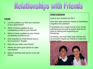 Relationships with Friends TASK List the qualities you think are important to be a good friend? Which of these qualities do you consistently provide to your friends? Which of these qualities do your friends consistently provide to you. How important is it that friends have a lot in common?  Explain How can you make new friends? Where are some good places to make new friends? Name 5 activities that are fun to do with friends. DISCUSSION Look at your answers for Q4-7.  How does peer pressure impact on friendships (negative and positive)?  Friendships are a major source of our social well-being so we need to ensure that we are good at making and supporting our friendships. As friends, we must make wise choices and we shouldn’t require our friends to make bad choices either. 