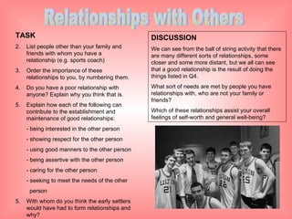 Relationships with Others TASK List people other than your family and friends with whom you have a relationship (e.g. sports coach) Order the importance of these relationships to you, by numbering them. Do you have a poor relationship with anyone? Explain why you think that is. Explain how each of the following can contribute to the establishment and maintenance of good relationships: - being interested in the other person - showing respect for the other person - using good manners to the other person - being assertive with the other person - caring for the other person - seeking to meet the needs of the other   person 5.  With whom do you think the early settlers would have had to form relationships and why? DISCUSSION We can see from the ball of string activity that there are many different sorts of relationships, some closer and some more distant, but we all can see that a good relationship is the result of doing the things listed in Q4. What sort of needs are met by people you have relationships with, who are not your family or friends? Which of these relationships assist your overall feelings of self-worth and general well-being? 