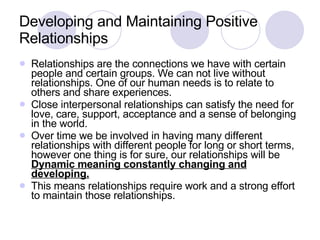 Developing and Maintaining Positive Relationships Relationships are the connections we have with certain people and certain groups. We can not live without relationships. One of our human needs is to relate to others and share experiences.  Close interpersonal relationships can satisfy the need for love, care, support, acceptance and a sense of belonging in the world. Over time we be involved in having many different relationships with different people for long or short terms, however one thing is for sure, our relationships will be  Dynamic meaning constantly changing and developing. This means relationships require work and a strong effort to maintain those relationships. 