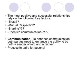 The most positive and successful relationships rely on the following key factors. -Trust?? -Mutual Respect??? -Sharing??? -Effective communication???? Communication:  To enhance communication both parties need to enhance the ability to be both a sender of info and a reciver. Practice in pairs for second! 