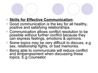 Skills for Effective Communication : Good communication is the key for all healthy, positive and satisfying relationships. Communication allows conflict resolution to be possible without further conflict because they can express feelings, emotions & opinions. Some topics may be very difficult to discuss, e.g sex, relationship fights, or bad memories. Being able to communicate will reduce conflict and embarrassment when discussing these topics. E.g Counselor 