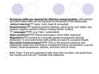 Numerous skills are required for effective communication , with practice and effort these skills can be improved to the benefit of the relationship. - Active Listening ??? (ears, mind, heart & nonverbal) Assertiveness???  (express positive feelings, stand up for your rights, and express negative opinions without creating further conflict) “ I” messages????;  (e.g I feel, I understand) Open questions????  (these encourage a much fuller response) Negotiation???  (coming to a mutually agreed arrangement through discussion. It only works when both parties are open to a positive result) Nonverbal Communication????  (This is the physical reactions and statements made from the body to complement every conversation.) e.g eye contact, facial expressions, posture, and even tone of voice) Mark Twain “if we are supposed to talk more than we listen, we would have two mouths and one ear” Consider that statement. 