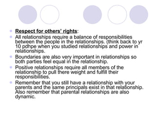 Respect for others’ rights : All relationships require a balance of responsibilities between the people in the relationships. (think back to yr 10 pdhpe when you studied relationships and power in relationships. Boundaries are also very important in relationships so both parties feel equal in the relationship. Positive relationships require all members of the relationship to pull there weight and fulfill their responsibilities. Remember that you still have a relationship with your parents and the same principals exist in that relationship. Also remember that parental relationships are also dynamic. 